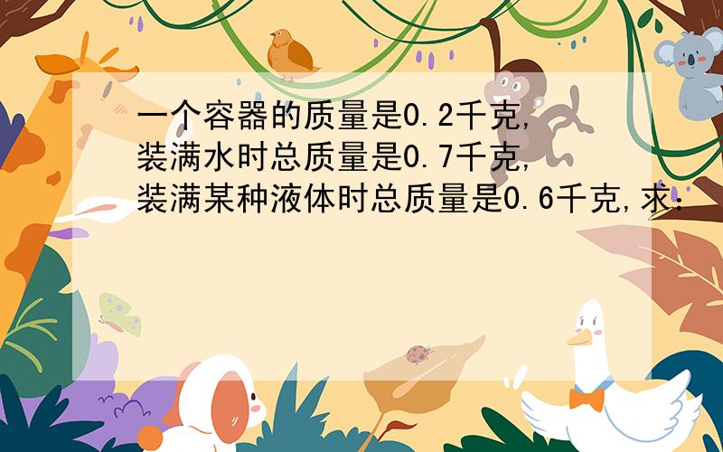 一个容器的质量是0.2千克,装满水时总质量是0.7千克,装满某种液体时总质量是0.6千克,求：（1）这个容器的体积.（2）这种液体的密度.