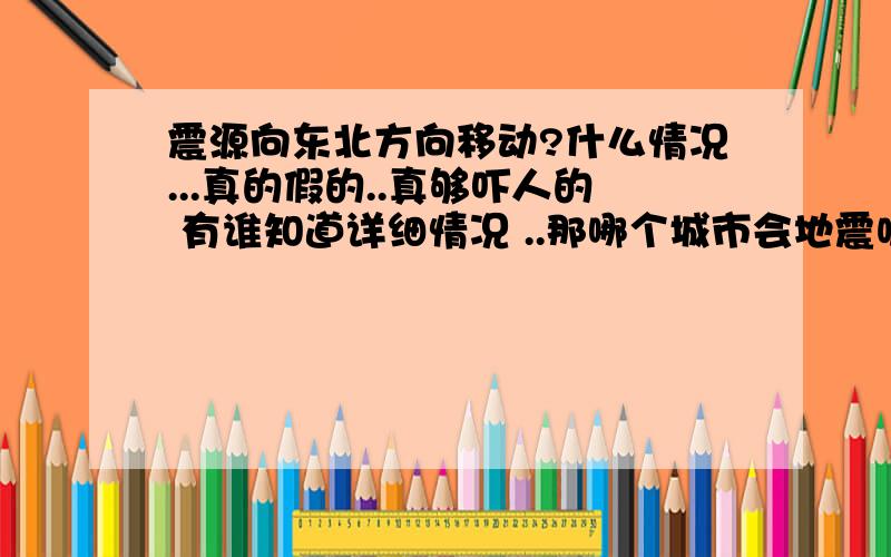 震源向东北方向移动?什么情况...真的假的..真够吓人的 有谁知道详细情况 ..那哪个城市会地震呢?今年怎么这样啊.