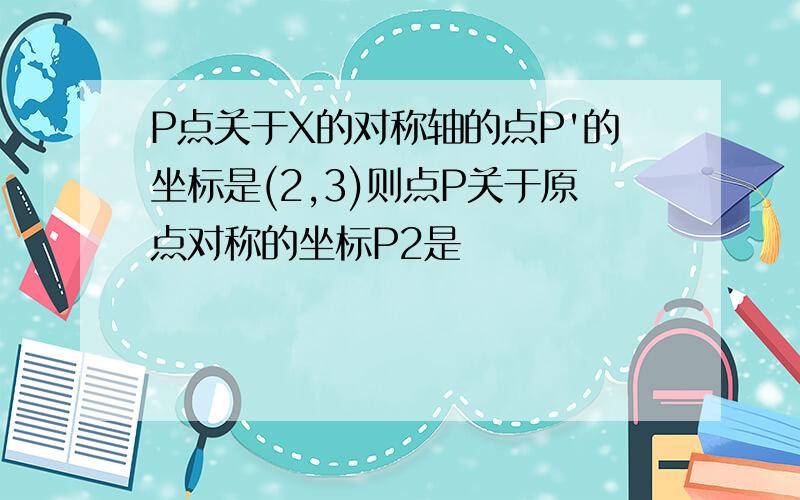 P点关于X的对称轴的点P'的坐标是(2,3)则点P关于原点对称的坐标P2是