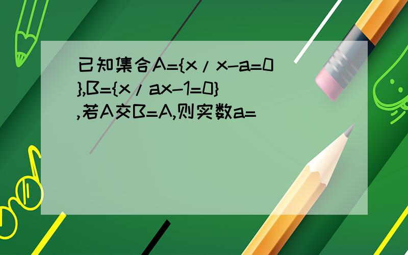 已知集合A={x/x-a=0},B={x/ax-1=0},若A交B=A,则实数a=