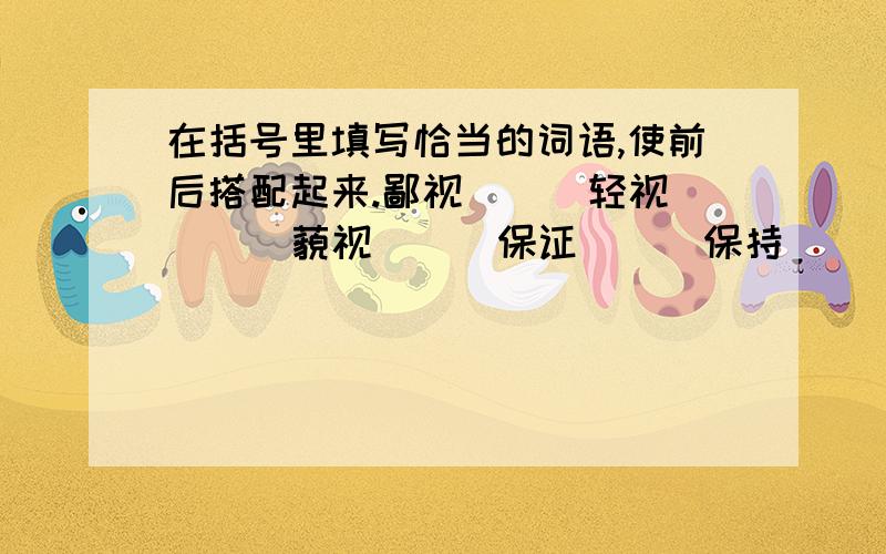 在括号里填写恰当的词语,使前后搭配起来.鄙视（ ） 轻视（ ） 藐视（ ） 保证（ ） 保持（ ） 改进（）（ ）清晰 （ ）清静 （ ）清楚 （ ）清贫 （ ）简陋（ （ ）简洁 （ ）精密 （ ）周