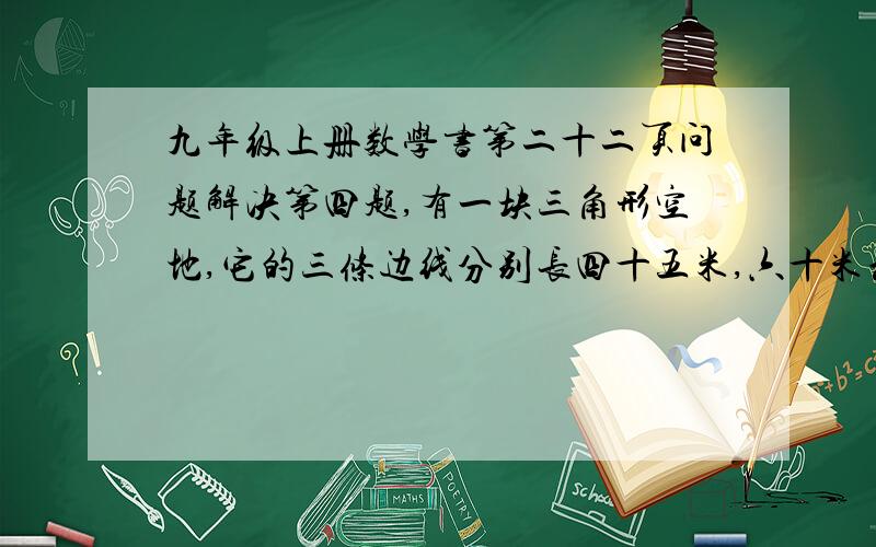 九年级上册数学书第二十二页问题解决第四题,有一块三角形空地,它的三条边线分别长四十五米,六十米和...九年级上册数学书第二十二页问题解决第四题,有一块三角形空地,它的三条边线分