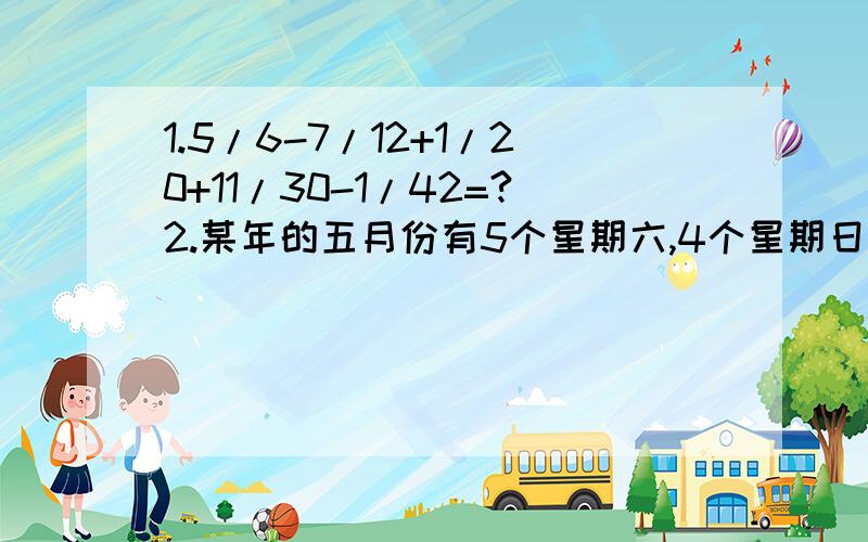 1.5/6-7/12+1/20+11/30-1/42=?2.某年的五月份有5个星期六,4个星期日,请问这年的5月1日是星期几?3.（1）由0、1、2、3、4可以组成多少个没有重复的四位数?（2）由0、1、2、3、4可以组成多少没有重复数