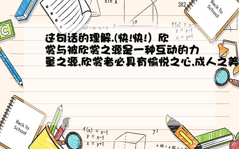 这句话的理解.(快!快!）欣赏与被欣赏之源是一种互动的力量之源,欣赏者必具有愉悦之心,成人之美之善念：被欣赏者必产生自尊之心、奋进之力、向上之志.这句话的理解.（谢谢)