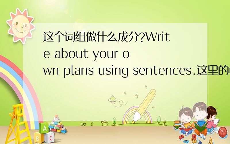 这个词组做什么成分?Write about your own plans using sentences.这里的using sentences做什么成分?修饰什么?怎么翻译?谁能举几个相同语法的句子?举对一个加5分!不能超过8个……本人平民……