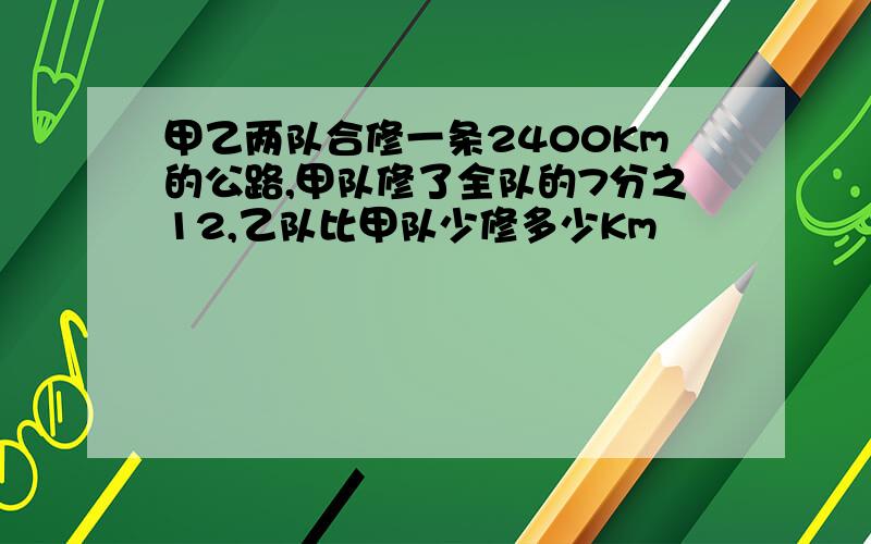 甲乙两队合修一条2400Km的公路,甲队修了全队的7分之12,乙队比甲队少修多少Km