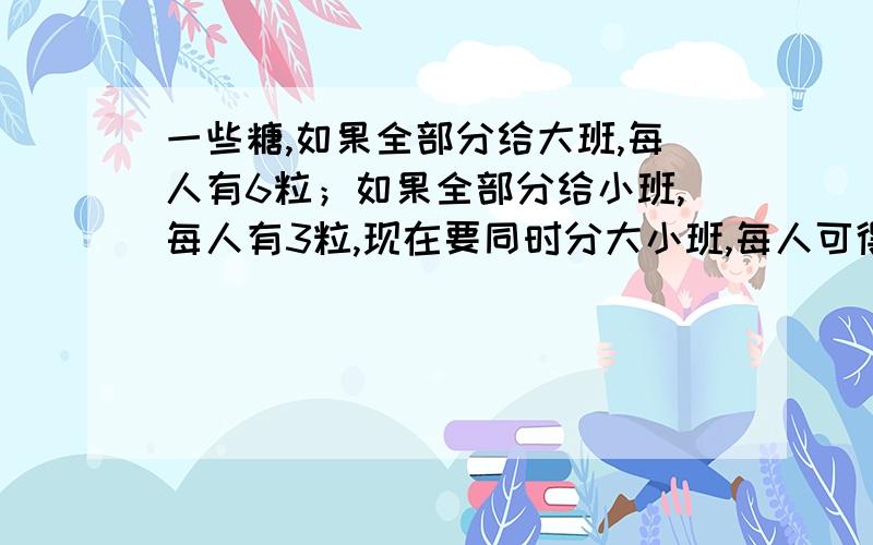 一些糖,如果全部分给大班,每人有6粒；如果全部分给小班,每人有3粒,现在要同时分大小班,每人可得多少