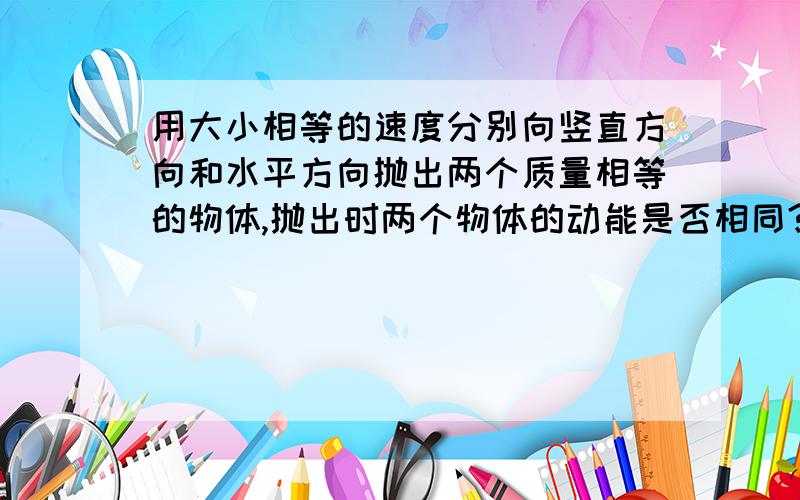 用大小相等的速度分别向竖直方向和水平方向抛出两个质量相等的物体,抛出时两个物体的动能是否相同?我知道相等 ,但是向上的话高度高,落下时是加速运动.