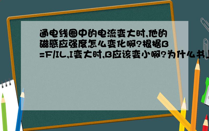 通电线圈中的电流变大时,他的磁感应强度怎么变化啊?根据B=F/IL,I变大时,B应该变小啊?为什么书上说变大啊?