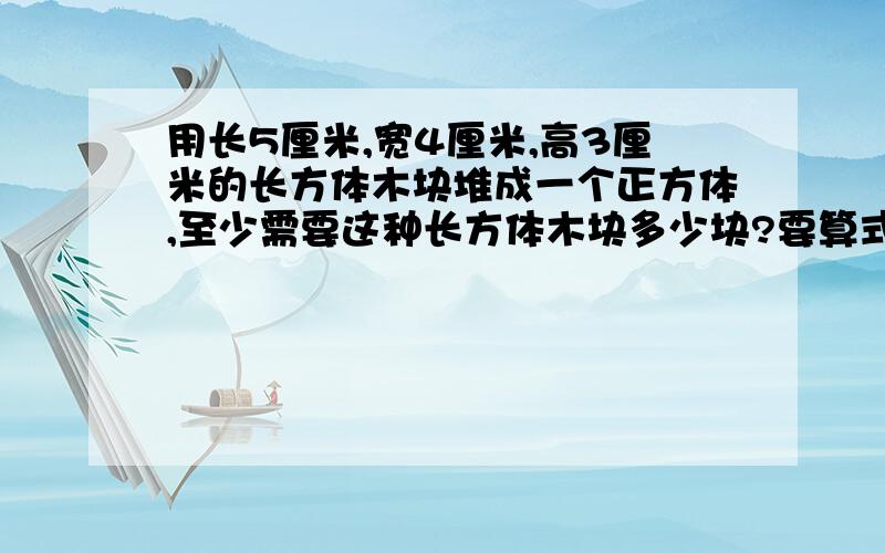 用长5厘米,宽4厘米,高3厘米的长方体木块堆成一个正方体,至少需要这种长方体木块多少块?要算式!