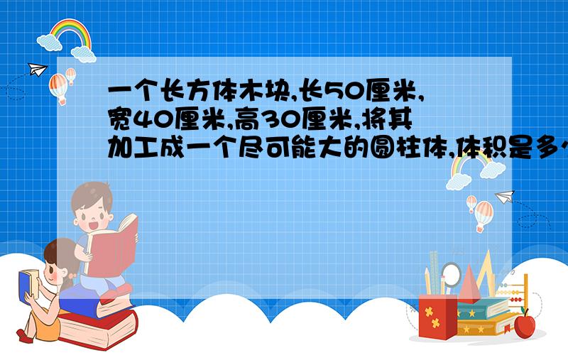 一个长方体木块,长50厘米,宽40厘米,高30厘米,将其加工成一个尽可能大的圆柱体,体积是多少立方厘米?