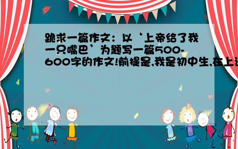 跪求一篇作文：以‘上帝给了我一只嘴巴’为题写一篇500-600字的作文!前提是,我是初中生,在上语文课的时候因为班里太吵,老师就让我们写‘上帝给了我一只嘴巴’写一篇500--600字的作文!