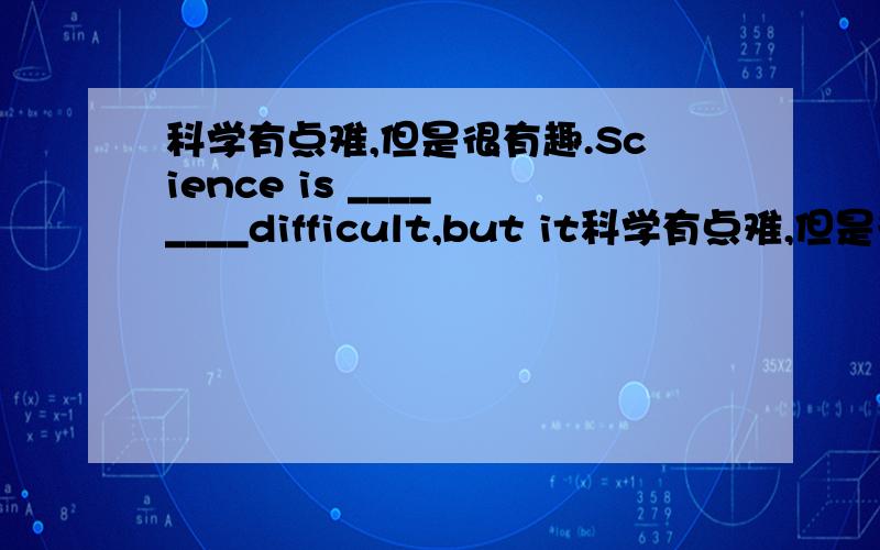 科学有点难,但是很有趣.Science is ____ ____difficult,but it科学有点难,但是很有趣.Science is ____ ____difficult,but it is interesting.