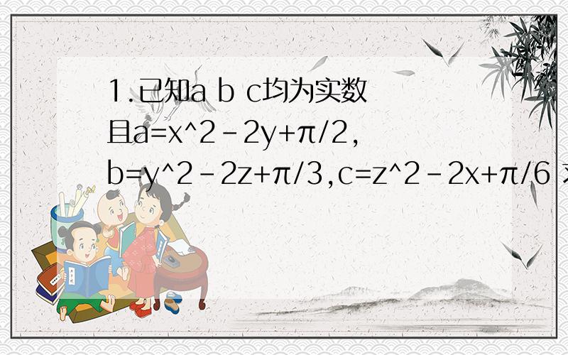 1.已知a b c均为实数 且a=x^2-2y+π/2,b=y^2-2z+π/3,c=z^2-2x+π/6 求证abc之中至少有一个大于0证明一楼的那个像们一样的是什么啊？