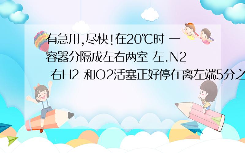 有急用,尽快!在20℃时 一容器分隔成左右两室 左.N2 右H2 和O2活塞正好停在离左端5分之一处 然后点燃混合物 再恢复至原来温度 活塞停在中间 求反应前氢气和氧气的体积比