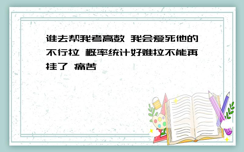 谁去帮我考高数 我会爱死他的不行拉 概率统计好难拉不能再挂了 痛苦……