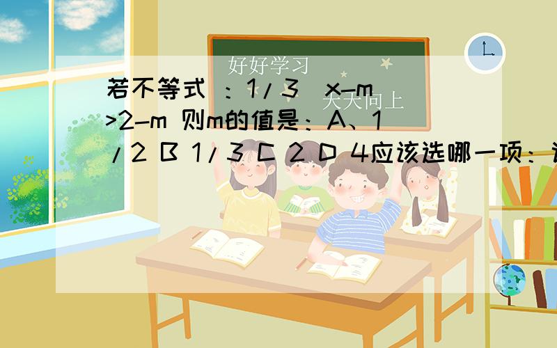 若不等式 ：1/3（x-m）>2-m 则m的值是：A、1/2 B 1/3 C 2 D 4应该选哪一项：说说原因·~