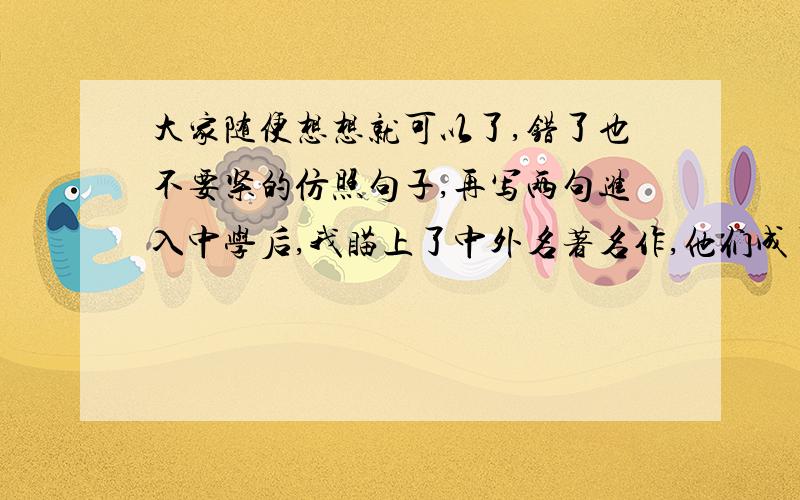 大家随便想想就可以了,错了也不要紧的仿照句子,再写两句进入中学后,我瞄上了中外名著名作,他们成了我的良师益友,带给我无穷的美丽享：我时而在鸟语花香的花果山上嬉戏,______________；