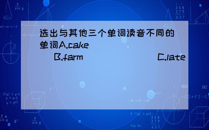 选出与其他三个单词读音不同的单词A.cake         B.farm               C.late                    D.nameA heip          Bteacger           Cbed                  DdeskA thirty        Bclothes            C  feather             DthisAnurse