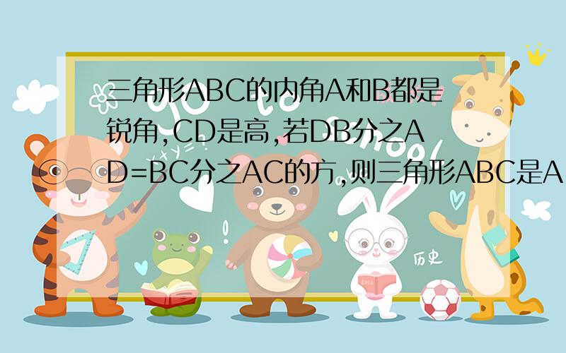 三角形ABC的内角A和B都是锐角,CD是高,若DB分之AD=BC分之AC的方,则三角形ABC是A 直角三角形B 等腰三角形C 等腰直角三角形D 等腰三角形或直角三角形非B