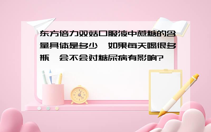 东方倍力双菇口服液中蔗糖的含量具体是多少,如果每天喝很多瓶,会不会对糖尿病有影响?