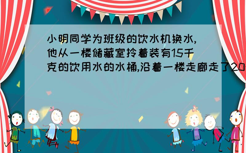 小明同学为班级的饮水机换水,他从一楼储藏室拎着装有15千克的饮用水的水桶,沿着一楼走廊走了20米,沿楼梯走到三楼教室每层楼3米,到教室后她在5s内将盛满水的水桶从地面提到1米高的饮水