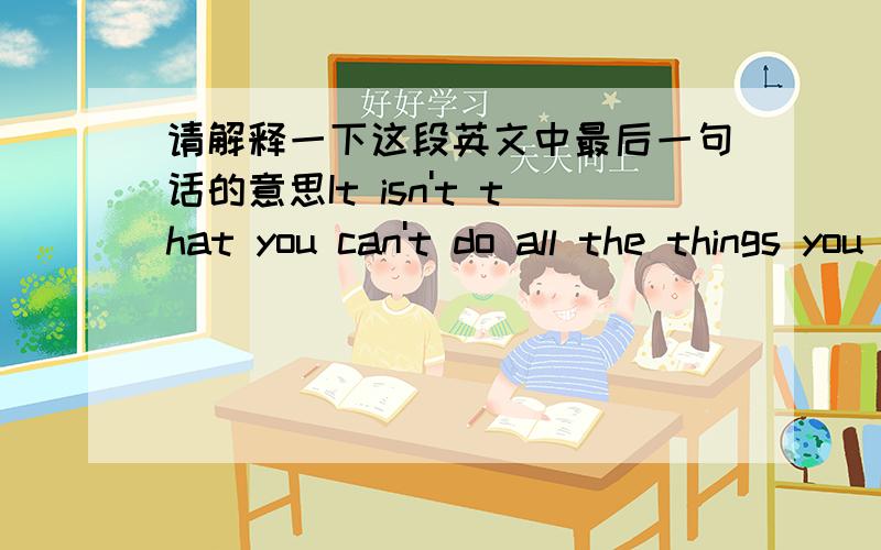 请解释一下这段英文中最后一句话的意思It isn't that you can't do all the things you like,but you change.You don't like them any more.Some of the old habits seem so wasteful and unsatisfying,you really lose your taste for them.So you s