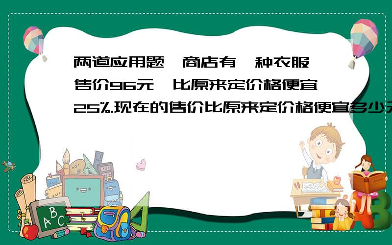 两道应用题,商店有一种衣服,售价96元,比原来定价格便宜25%.现在的售价比原来定价格便宜多少元?一个弟形的面积是12平方CM,它的上低是3CM,下低是5CM,高是多少CM?《列方程解答》