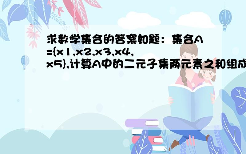 求数学集合的答案如题：集合A={x1,x2,x3,x4,x5},计算A中的二元子集两元素之和组成的集合B={3,4,5,6,7,8,9,10,11,13},求集合A.