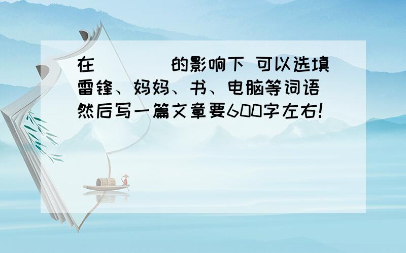 在____的影响下 可以选填雷锋、妈妈、书、电脑等词语 然后写一篇文章要600字左右!