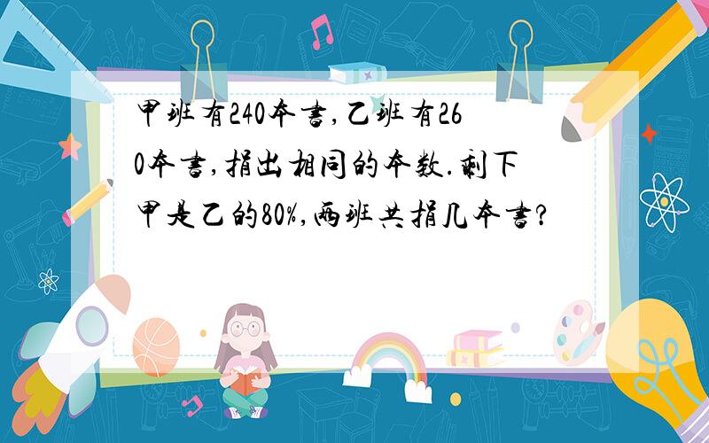 甲班有240本书,乙班有260本书,捐出相同的本数.剩下甲是乙的80%,两班共捐几本书?