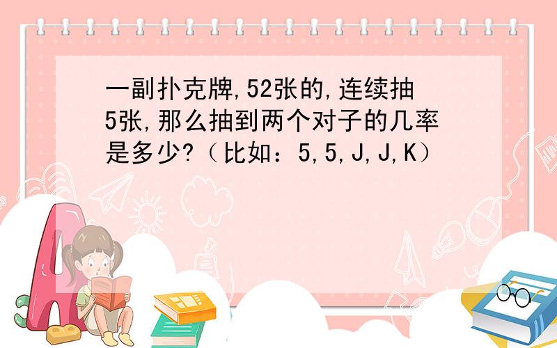 一副扑克牌,52张的,连续抽5张,那么抽到两个对子的几率是多少?（比如：5,5,J,J,K）