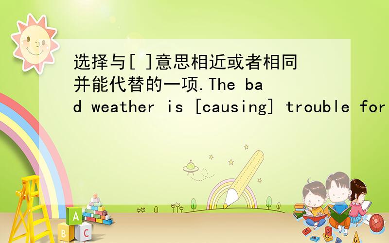 选择与[ ]意思相近或者相同并能代替的一项.The bad weather is [causing] trouble for them to go out in their holidays.A.bringing B.takingC.bringing about D.carrying