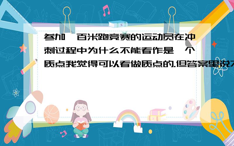 参加一百米跑竞赛的运动员在冲刺过程中为什么不能看作是一个质点我觉得可以看做质点的.但答案里说不是质点,是我错了么?只要是机械运动就能被看做食是质点么,在不考虑大小和形状的时