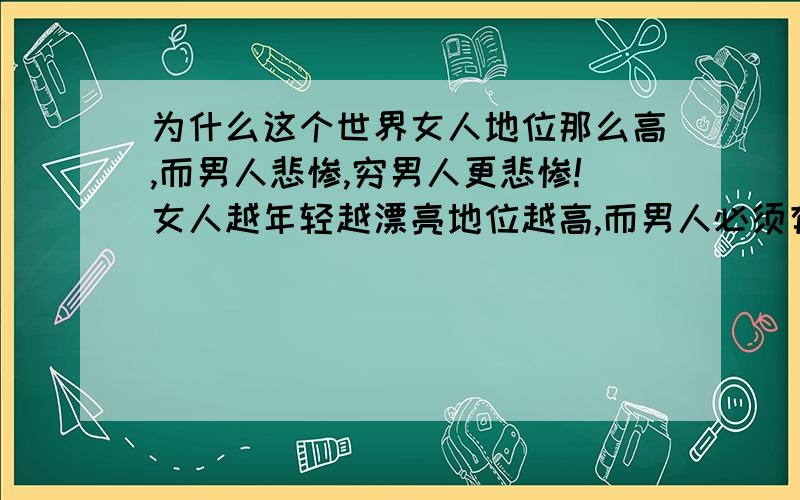 为什么这个世界女人地位那么高,而男人悲惨,穷男人更悲惨!女人越年轻越漂亮地位越高,而男人必须有钱我真的是想不通那些从小和父母一起长大的孩子,会说话而我被父母抛弃了18年,不会说