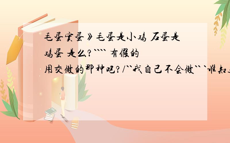 毛蛋实蛋》毛蛋是小鸡 石蛋是鸡蛋 是么?```` 有假的用交做的那种吧?/``我自己不会做`` `谁知道告诉告诉我`!````我辽宁鞍山海城的`!````