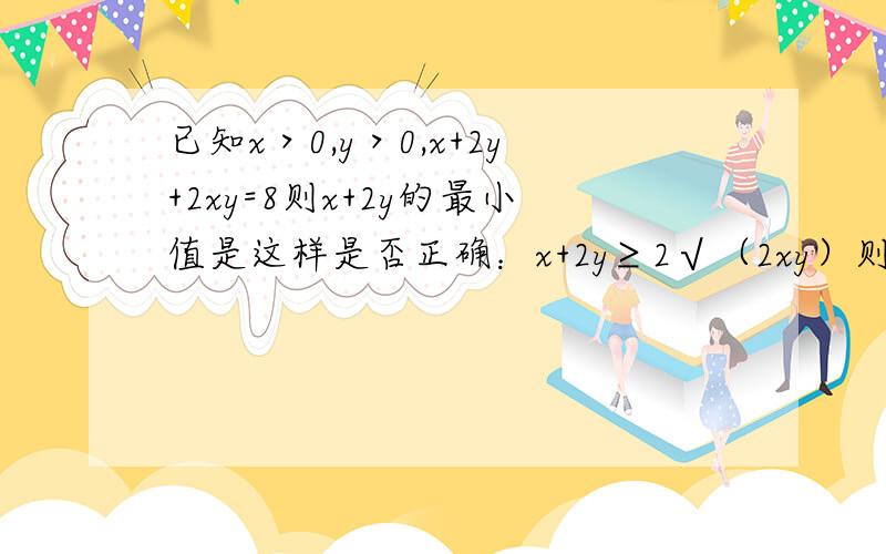 已知x＞0,y＞0,x+2y+2xy=8则x+2y的最小值是这样是否正确：x+2y≥2√（2xy）则当x=2y时取最小值又x+2y=8-2xy 将x=2y代入8-2xy≥2√（2xy） x=2 y=1 取最小值4