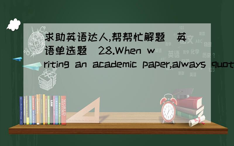 求助英语达人,帮帮忙解题（英语单选题）28.When writing an academic paper,always quote your _______,i.e.,give the names of books,people,etc.used as sources for facts.A.sourcesB.authoritiesC.namesD.information满分：2 分29.During our