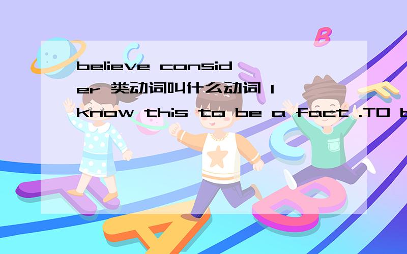 believe consider 类动词叫什么动词 I know this to be a fact .TO be后面加什么词believe consider declare find,imagine ,know prove suppose feel think understnd这类动词都叫什么动词呢?