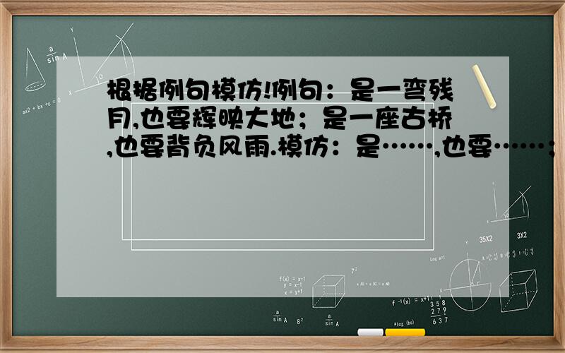 根据例句模仿!例句：是一弯残月,也要辉映大地；是一座古桥,也要背负风雨.模仿：是……,也要……；是……,也要…….