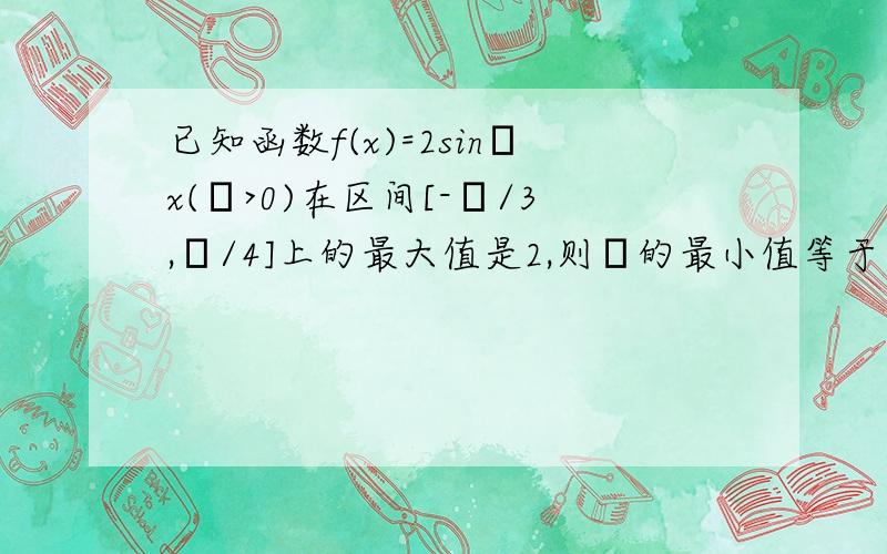 已知函数f(x)=2sinωx(ω>0)在区间[-π/3,π/4]上的最大值是2,则ω的最小值等于?书上解释说：T/4≤π/4→T≤π.∵T=2π/ω,∴2π/ω≤π→ω≥2.请问T/4≤π/4是怎么得出的?