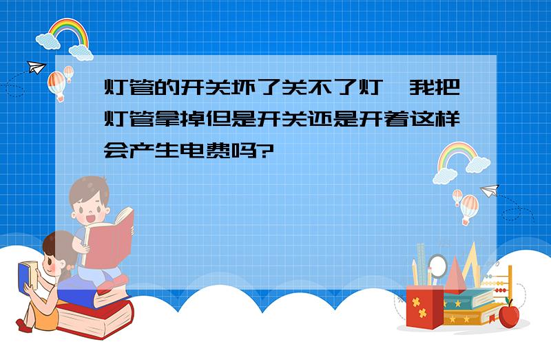 灯管的开关坏了关不了灯,我把灯管拿掉但是开关还是开着这样会产生电费吗?