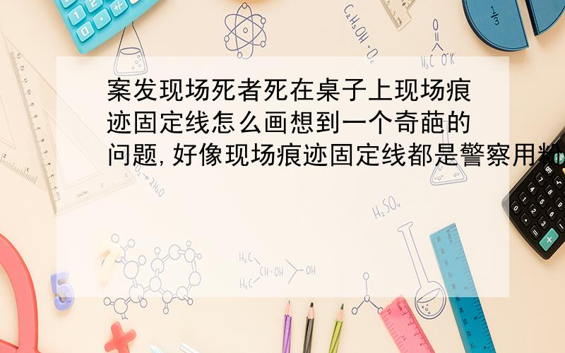 案发现场死者死在桌子上现场痕迹固定线怎么画想到一个奇葩的问题,好像现场痕迹固定线都是警察用粉笔按死者轮廓画在较平整的地面上,那要是死者没死在地面上.比如死在桌子上,请问警察