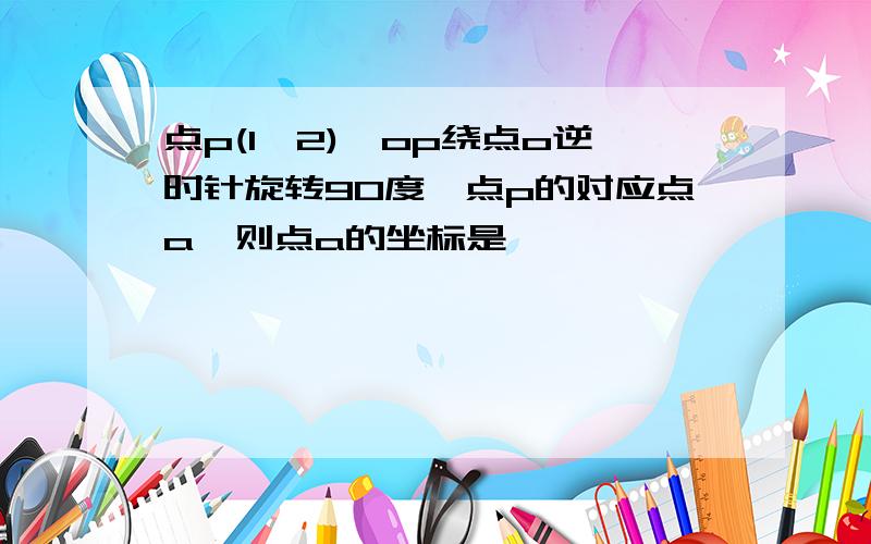 点p(1,2),op绕点o逆时针旋转90度,点p的对应点a,则点a的坐标是