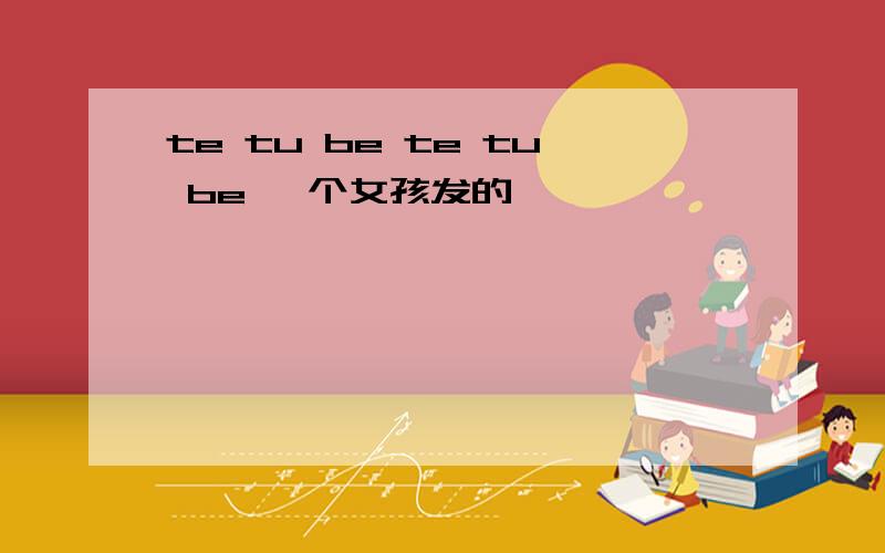 te tu be te tu be 一个女孩发的