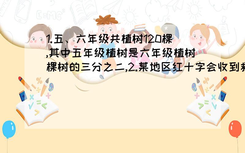 1.五、六年级共植树120棵,其中五年级植树是六年级植树棵树的三分之二,2.某地区红十字会收到救灾捐款300万元,其中第一次收到总数的三分之一,第一次是第二次收到捐款数的五分之四,第一次