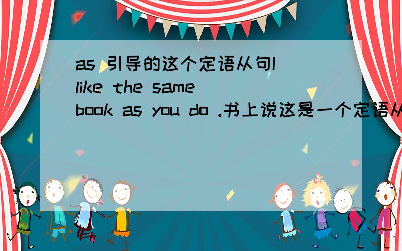 as 引导的这个定语从句I like the same book as you do .书上说这是一个定语从句,as做宾语.可是它做谁的宾语?do的?可是你不能说：you do the same book啊?这是怎么回事啊