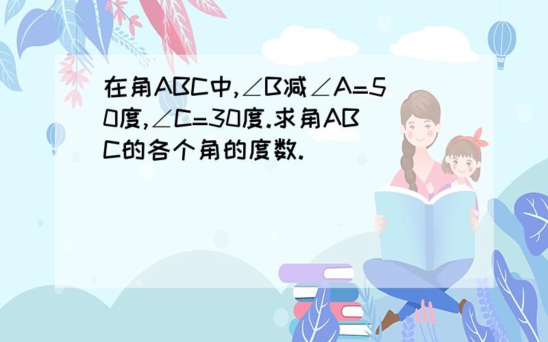 在角ABC中,∠B减∠A=50度,∠C=30度.求角ABC的各个角的度数.