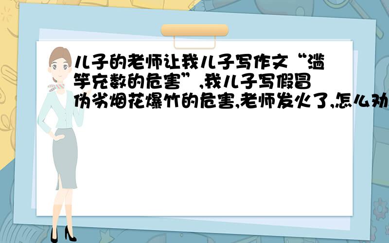 儿子的老师让我儿子写作文“滥竽充数的危害”,我儿子写假冒伪劣烟花爆竹的危害,老师发火了,怎么劝老师