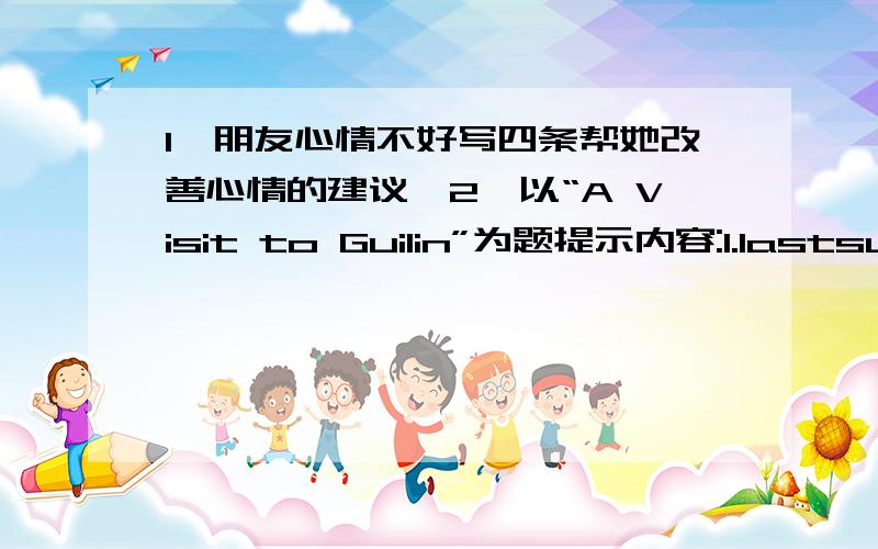 1,朋友心情不好写四条帮她改善心情的建议…2,以“A Visit to Guilin”为题提示内容:1.lastsummer,go,guilin2.visit,lijian,boat3.water,clean,fish4.climb,hill,happy.city,beautiful,people,friendly